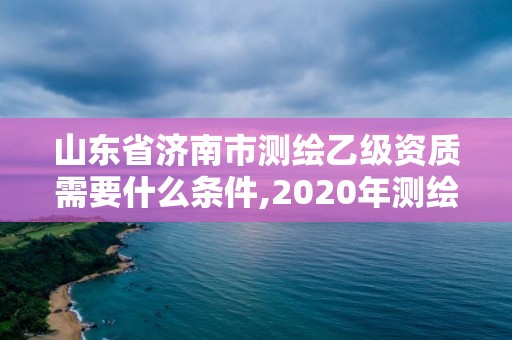 山東省濟南市測繪乙級資質需要什么條件,2020年測繪乙級資質申報條件。