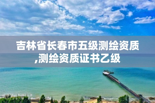 吉林省長春市五級測繪資質,測繪資質證書乙級