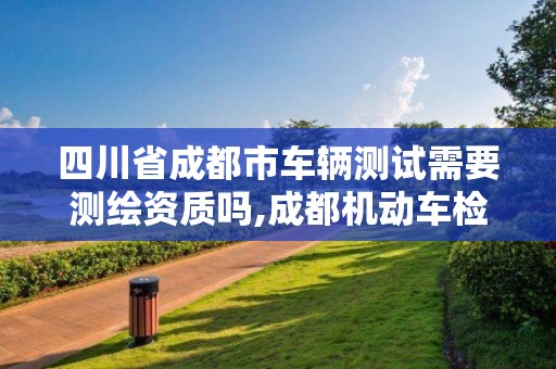 四川省成都市車輛測試需要測繪資質嗎,成都機動車檢測招聘