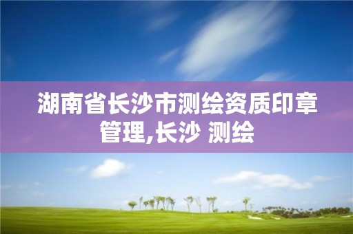 湖南省長沙市測繪資質印章管理,長沙 測繪