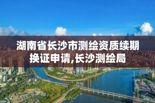 湖南省長沙市測繪資質續期換證申請,長沙測繪局