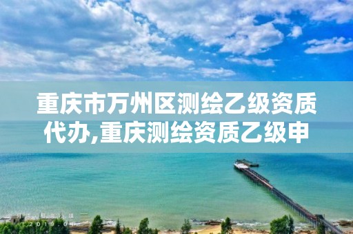 重慶市萬州區(qū)測繪乙級資質(zhì)代辦,重慶測繪資質(zhì)乙級申報條件