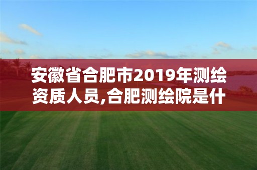 安徽省合肥市2019年測繪資質(zhì)人員,合肥測繪院是什么單位