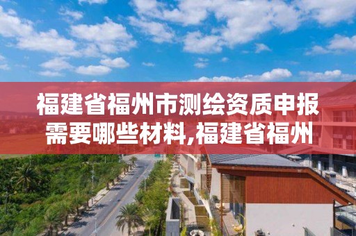 福建省福州市測繪資質(zhì)申報需要哪些材料,福建省福州市測繪資質(zhì)申報需要哪些材料和手續(xù)