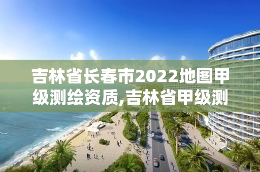 吉林省長春市2022地圖甲級測繪資質(zhì),吉林省甲級測繪單位名單