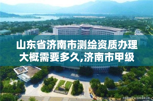 山東省濟南市測繪資質辦理大概需要多久,濟南市甲級測繪資質單位