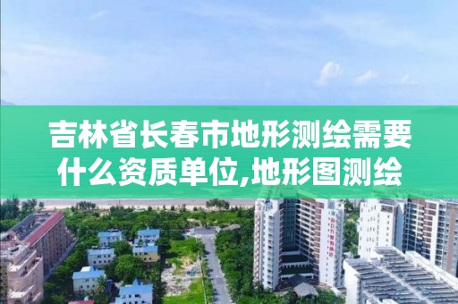 吉林省長春市地形測繪需要什么資質單位,地形圖測繪需要什么資質。