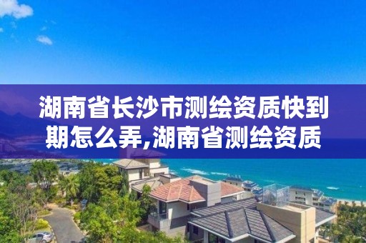 湖南省長沙市測繪資質快到期怎么弄,湖南省測繪資質延期。