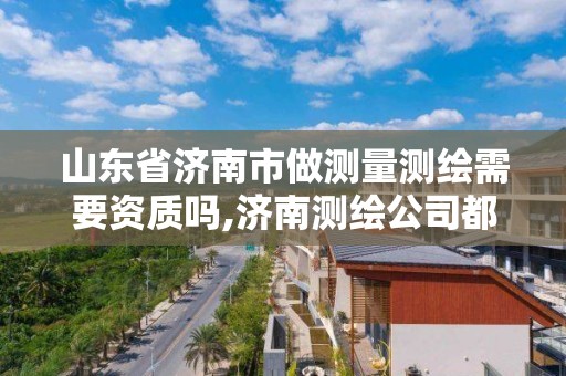 山東省濟南市做測量測繪需要資質嗎,濟南測繪公司都有哪些