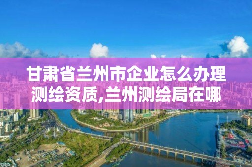 甘肅省蘭州市企業(yè)怎么辦理測(cè)繪資質(zhì),蘭州測(cè)繪局在哪兒。