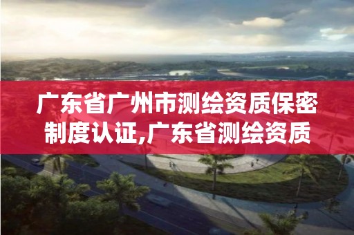 廣東省廣州市測繪資質保密制度認證,廣東省測繪資質管理系統