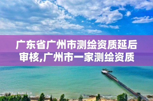 廣東省廣州市測繪資質延后審核,廣州市一家測繪資質單位