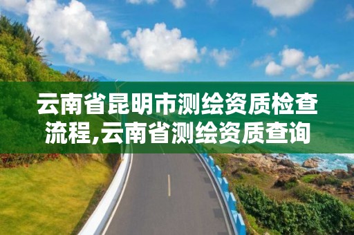 云南省昆明市測繪資質檢查流程,云南省測繪資質查詢