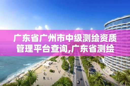 廣東省廣州市中級測繪資質(zhì)管理平臺查詢,廣東省測繪職稱