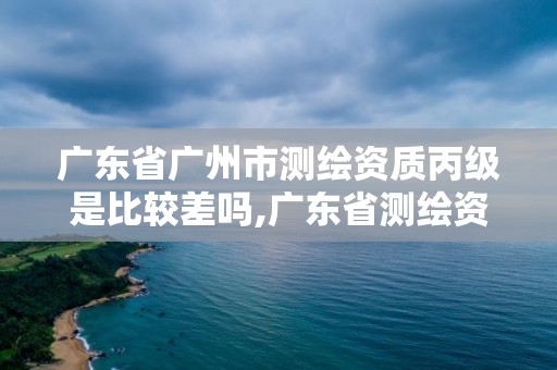 廣東省廣州市測繪資質丙級是比較差嗎,廣東省測繪資質辦理流程。