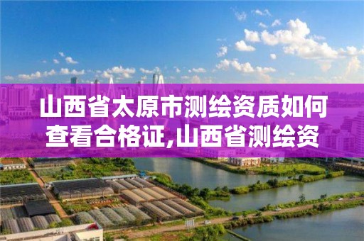 山西省太原市測繪資質如何查看合格證,山西省測繪資質查詢。