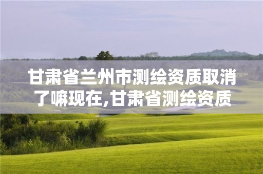 甘肅省蘭州市測繪資質取消了嘛現在,甘肅省測繪資質單位