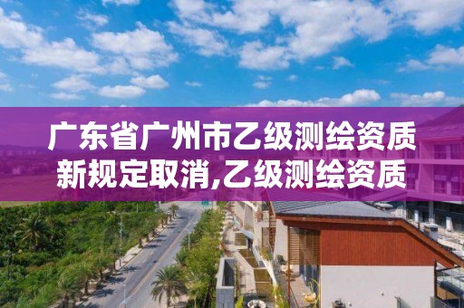 廣東省廣州市乙級測繪資質新規定取消,乙級測繪資質單位名錄