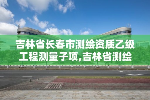 吉林省長春市測繪資質乙級工程測量子項,吉林省測繪資質查詢。