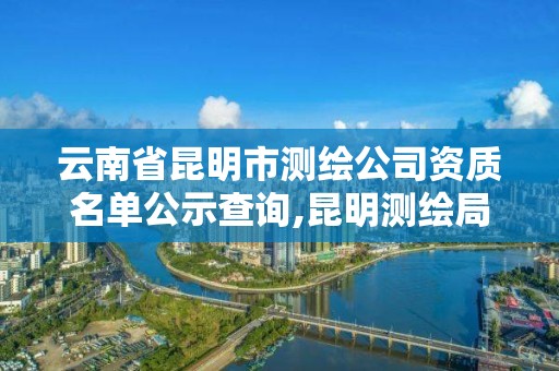 云南省昆明市測繪公司資質名單公示查詢,昆明測繪局官網。