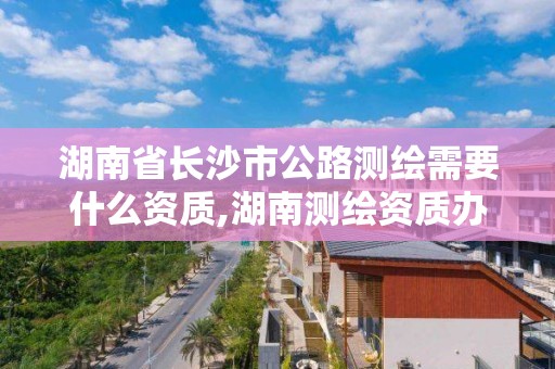 湖南省長沙市公路測繪需要什么資質(zhì),湖南測繪資質(zhì)辦理