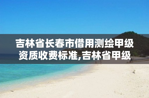 吉林省長(zhǎng)春市借用測(cè)繪甲級(jí)資質(zhì)收費(fèi)標(biāo)準(zhǔn),吉林省甲級(jí)測(cè)繪資質(zhì)單位。