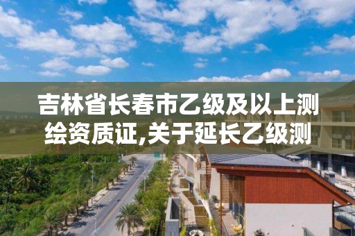 吉林省長春市乙級及以上測繪資質證,關于延長乙級測繪資質證書有效期的公告