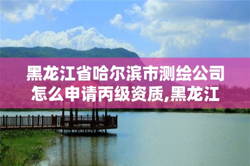 黑龍江省哈爾濱市測繪公司怎么申請丙級資質,黑龍江省測繪資質延期通知