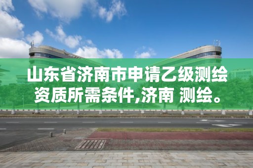 山東省濟(jì)南市申請(qǐng)乙級(jí)測(cè)繪資質(zhì)所需條件,濟(jì)南 測(cè)繪。