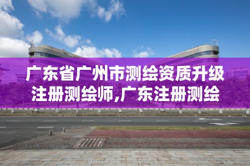 廣東省廣州市測繪資質(zhì)升級(jí)注冊測繪師,廣東注冊測繪師考試時(shí)間