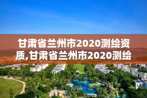 甘肅省蘭州市2020測繪資質,甘肅省蘭州市2020測繪資質查詢