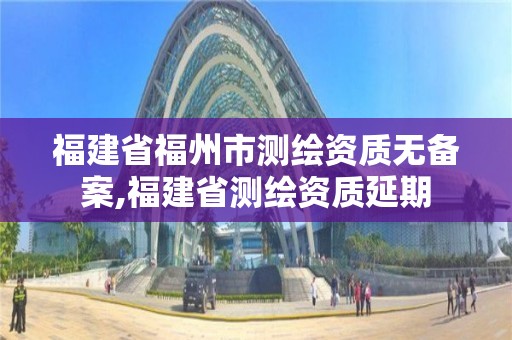 福建省福州市測(cè)繪資質(zhì)無(wú)備案,福建省測(cè)繪資質(zhì)延期