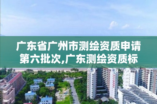 廣東省廣州市測繪資質申請第六批次,廣東測繪資質標準。