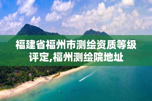 福建省福州市測繪資質等級評定,福州測繪院地址