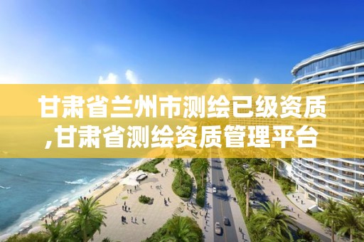 甘肅省蘭州市測繪已級資質,甘肅省測繪資質管理平臺