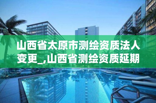 山西省太原市測繪資質法人變更_,山西省測繪資質延期公告