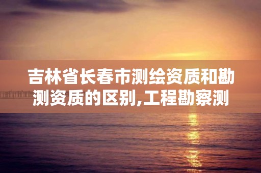 吉林省長春市測繪資質和勘測資質的區別,工程勘察測量資質和測繪資質