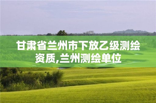 甘肅省蘭州市下放乙級(jí)測(cè)繪資質(zhì),蘭州測(cè)繪單位