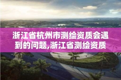 浙江省杭州市測繪資質會遇到的問題,浙江省測繪資質標準