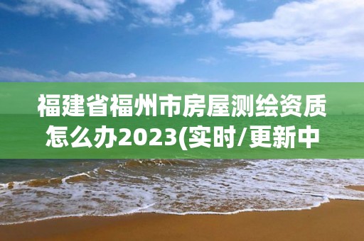 福建省福州市房屋測繪資質怎么辦2023(實時/更新中)