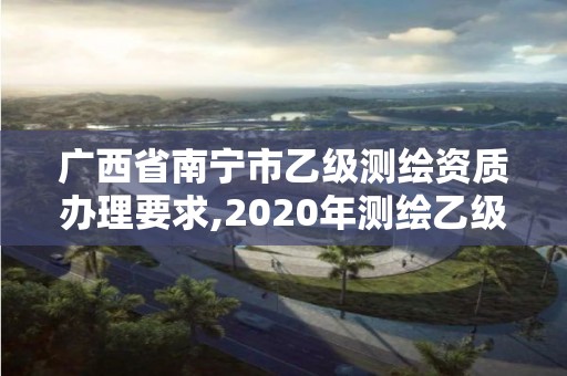 廣西省南寧市乙級(jí)測(cè)繪資質(zhì)辦理要求,2020年測(cè)繪乙級(jí)資質(zhì)申報(bào)條件