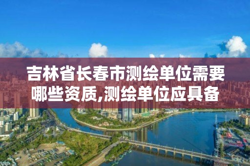 吉林省長春市測繪單位需要哪些資質,測繪單位應具備哪些條件才能取得測繪資質證書