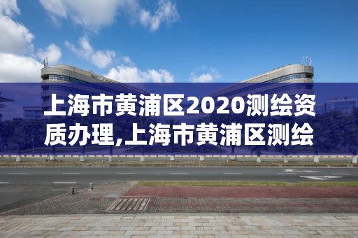 上海市黃浦區(qū)2020測(cè)繪資質(zhì)辦理,上海市黃浦區(qū)測(cè)繪中心