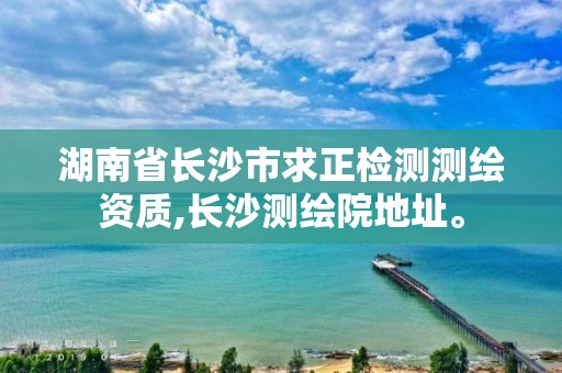 湖南省長沙市求正檢測測繪資質,長沙測繪院地址。