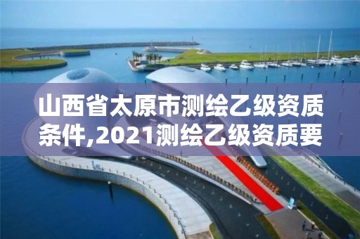 山西省太原市測繪乙級資質(zhì)條件,2021測繪乙級資質(zhì)要求