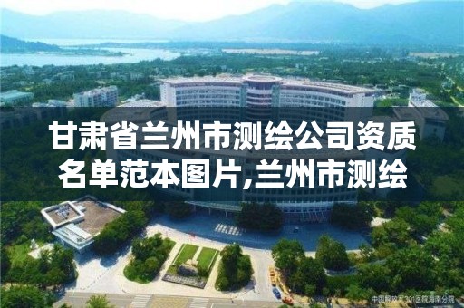 甘肅省蘭州市測繪公司資質名單范本圖片,蘭州市測繪研究院改企了嗎。