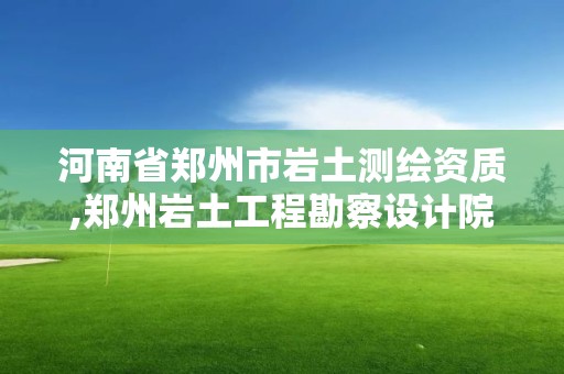 河南省鄭州市巖土測繪資質,鄭州巖土工程勘察設計院資質等級