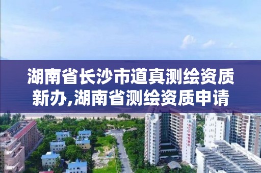 湖南省長沙市道真測繪資質新辦,湖南省測繪資質申請公示