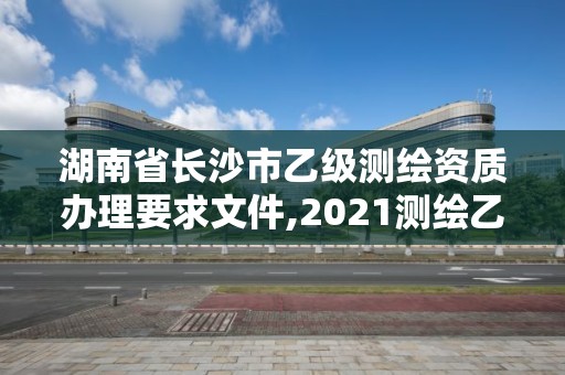 湖南省長沙市乙級測繪資質辦理要求文件,2021測繪乙級資質要求