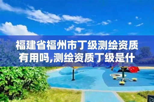 福建省福州市丁級測繪資質有用嗎,測繪資質丁級是什么意思。